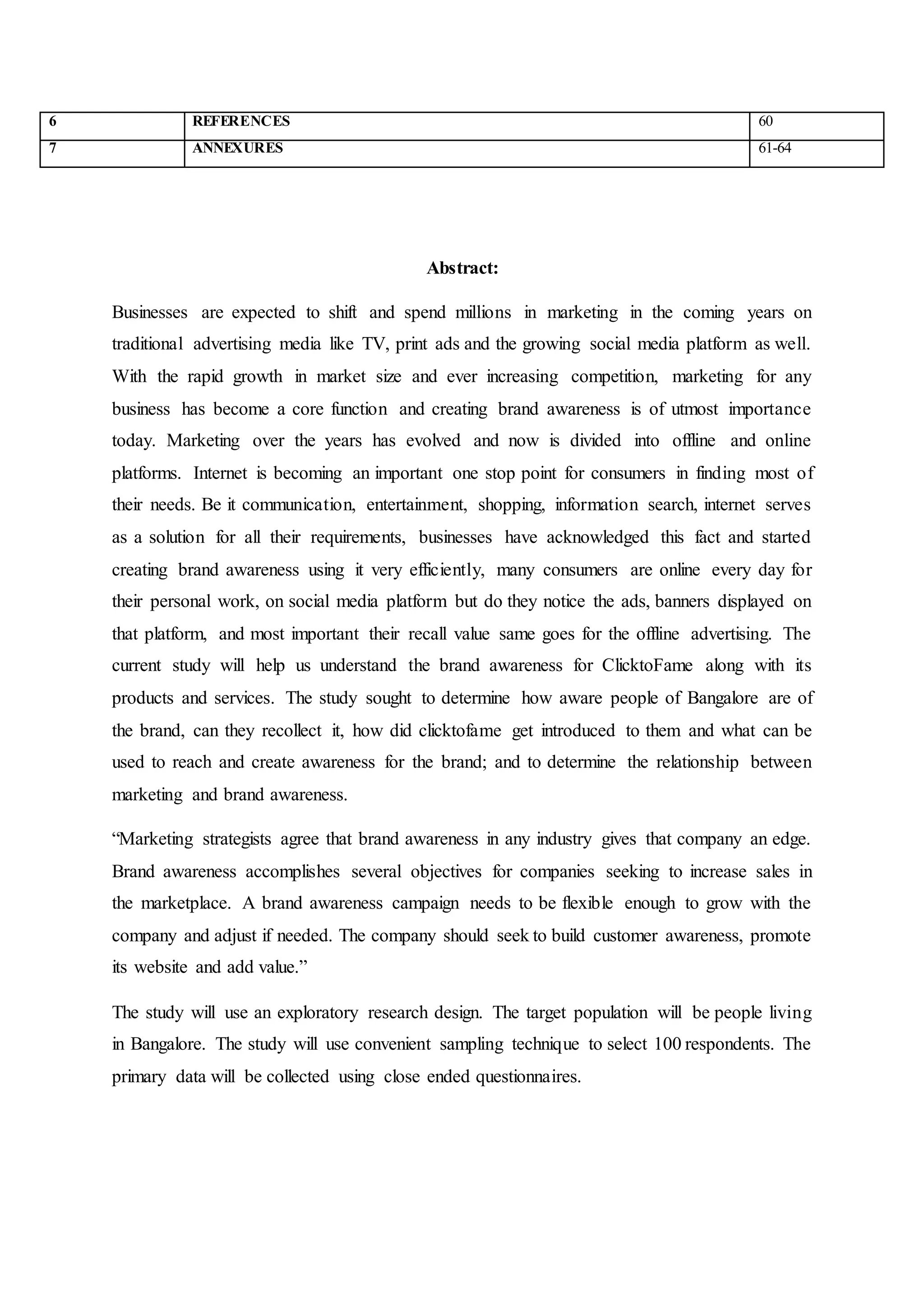 6 REFERENCES 60
7 ANNEXURES 61-64
Abstract:
Businesses are expected to shift and spend millions in marketing in the coming years on
traditional advertising media like TV, print ads and the growing social media platform as well.
With the rapid growth in market size and ever increasing competition, marketing for any
business has become a core function and creating brand awareness is of utmost importance
today. Marketing over the years has evolved and now is divided into offline and online
platforms. Internet is becoming an important one stop point for consumers in finding most of
their needs. Be it communication, entertainment, shopping, information search, internet serves
as a solution for all their requirements, businesses have acknowledged this fact and started
creating brand awareness using it very efficiently, many consumers are online every day for
their personal work, on social media platform but do they notice the ads, banners displayed on
that platform, and most important their recall value same goes for the offline advertising. The
current study will help us understand the brand awareness for ClicktoFame along with its
products and services. The study sought to determine how aware people of Bangalore are of
the brand, can they recollect it, how did clicktofame get introduced to them and what can be
used to reach and create awareness for the brand; and to determine the relationship between
marketing and brand awareness.
“Marketing strategists agree that brand awareness in any industry gives that company an edge.
Brand awareness accomplishes several objectives for companies seeking to increase sales in
the marketplace. A brand awareness campaign needs to be flexible enough to grow with the
company and adjust if needed. The company should seek to build customer awareness, promote
its website and add value.”
The study will use an exploratory research design. The target population will be people living
in Bangalore. The study will use convenient sampling technique to select 100 respondents. The
primary data will be collected using close ended questionnaires.
 