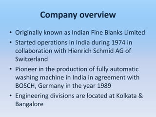 Company overview
• Originally known as Indian Fine Blanks Limited
• Started operations in India during 1974 in
  collaboration with Hienrich Schmid AG of
  Switzerland
• Pioneer in the production of fully automatic
  washing machine in India in agreement with
  BOSCH, Germany in the year 1989
• Engineering divisions are located at Kolkata &
  Bangalore
 