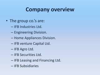 Company overview
• The group co.’s are:
  – IFB Industries Ltd.
  – Engineering Division.
  – Home Appliances Division.
  – IFB venture Capital Ltd.
  – IFB Agro Ltd.
  – IFB Securities Ltd.
  – IFB Leasing and Financing Ltd.
  – IFB Subsidiaries
 