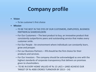 Company profile
• Vision
    —To be customer’s first choice
• Mission
    —TO BE THE BEST IN THE EYES OF OUR CUSTOMERS, EMPLOYEES, BUSINESS
      PARTNERS & SHAREHOLDERS
    —For Our Customers – The best product to buy, an innovative product that
      consistently outperforms peers and outstanding service that makes every
      customer smile.
    —For Our People - An environment where individuals can constantly learn,
      grow and prosper.
    —For our Business Partners – IFB should be the first choice for their
      products and services.
    —For Our Investors - The company should be acknowledged as one with the
      highest standards of corporate transparency that delivers on promises
      given to shareholders.
    — TO BE IN EVERY HOME VALUED AT Rs 15 LACS + (AND ACHIEVE OUR
      TARGET OF Rs 4000 CRORES TURNOVER BY 2013 – 14)
 