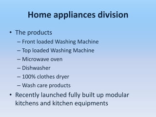 Home appliances division
• The products
  – Front loaded Washing Machine
  – Top loaded Washing Machine
  – Microwave oven
  – Dishwasher
  – 100% clothes dryer
  – Wash care products
• Recently launched fully built up modular
  kitchens and kitchen equipments
 