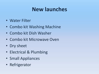 New launches
•   Water Filter
•   Combo kit Washing Machine
•   Combo kit Dish Washer
•   Combo kit Microwave Oven
•   Dry sheet
•   Electrical & Plumbing
•   Small Appliances
•   Refrigerator
 