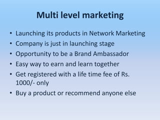 Multi level marketing
• Launching its products in Network Marketing
• Company is just in launching stage
• Opportunity to be a Brand Ambassador
• Easy way to earn and learn together
• Get registered with a life time fee of Rs.
  1000/- only
• Buy a product or recommend anyone else
 