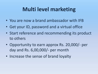 Multi level marketing
• You are now a brand ambassador with IFB
• Get your ID, password and a virtual office
• Start reference and recommending its product
  to others
• Opportunity to earn approx Rs. 20,000/- per
  day and Rs. 6,00,000/- per month
• Increase the sense of brand loyalty
 