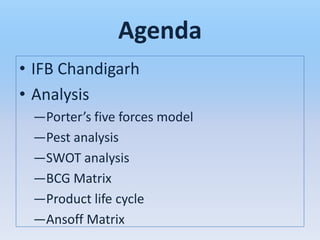 Agenda
• IFB Chandigarh
• Analysis
 —Porter’s five forces model
 —Pest analysis
 —SWOT analysis
 —BCG Matrix
 —Product life cycle
 —Ansoff Matrix
 