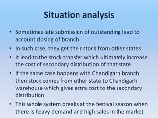 Situation analysis
• Sometimes late submission of outstanding lead to
  account closing of branch
• In such case, they get their stock from other states
• It lead to the stock transfer which ultimately increase
  the cost of secondary distribution of that state
• If the same case happens with Chandigarh branch
  then stock comes from other state to Chandigarh
  warehouse which gives extra cost to the secondary
  distribution
• This whole system breaks at the festival season when
  there is heavy demand and high sales in the market
 