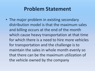 Problem Statement
• The major problem in existing secondary
  distribution model is that the maximum sales
  and billing occurs at the end of the month
  which cause heavy transportation at that time
  for which there is a need to hire more vehicles
  for transportation and the challenge is to
  maintain the sales in whole month evenly so
  that there can be the maximum utilization of
  the vehicle owned by the company
 