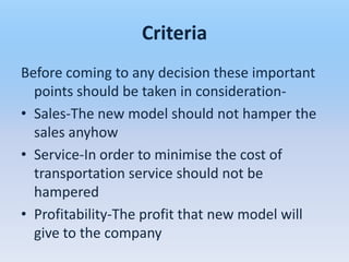 Criteria
Before coming to any decision these important
  points should be taken in consideration-
• Sales-The new model should not hamper the
  sales anyhow
• Service-In order to minimise the cost of
  transportation service should not be
  hampered
• Profitability-The profit that new model will
  give to the company
 
