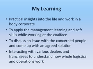 My Learning
• Practical insights into the life and work in a
  body corporate
• To apply the management learning and soft
  skills while working at the coalface
• To discuss an issue with the concerned people
  and come up with an agreed solution
• Interacting with various dealers and
  franchisees to understand how whole logistics
  and operations work
 
