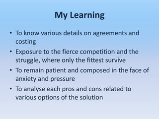 My Learning
• To know various details on agreements and
  costing
• Exposure to the fierce competition and the
  struggle, where only the fittest survive
• To remain patient and composed in the face of
  anxiety and pressure
• To analyse each pros and cons related to
  various options of the solution
 