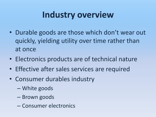 Industry overview
• Durable goods are those which don’t wear out
  quickly, yielding utility over time rather than
  at once
• Electronics products are of technical nature
• Effective after sales services are required
• Consumer durables industry
  – White goods
  – Brown goods
  – Consumer electronics
 