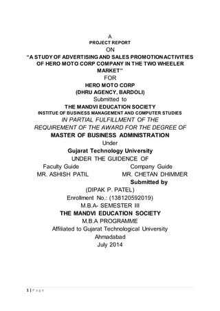1 | P a g e
A
PROJECT REPORT
ON
“A STUDY OF ADVERTISING AND SALES PROMOTIONACTIVITIES
OF HERO MOTO CORP COMPANY IN THE TWO WHEELER
MARKET”
FOR
HERO MOTO CORP
(DHRU AGENCY, BARDOLI)
Submitted to
THE MANDVI EDUCATION SOCIETY
INSTITUE OF BUSINESS MANAGEMENT AND COMPUTER STUDIES
IN PARTIAL FULFILLMENT OF THE
REQUIREMENT OF THE AWARD FOR THE DEGREE OF
MASTER OF BUSINESS ADMINISTRATION
Under
Gujarat Technology University
UNDER THE GUIDENCE OF
Faculty Guide Company Guide
MR. CHETAN DHIMMER
Submitted by
(DIPAK P. PATEL)
Enrollment No.: (138120592019)
M.B.A- SEMESTER III
THE MANDVI EDUCATION SOCIETY
M.B.A PROGRAMME
Affiliated to Gujarat Technological University
Ahmadabad
July 2014
MR. ASHISH PATIL
 