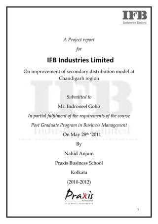 A Project report
                           for

           IFB Industries Limited
On improvement of secondary distribution model at
             Chandigarh region


                     Submitted to
                 Mr. Indroneel Goho
 In partial fulfilment of the requirements of the course
   Post Graduate Program in Business Management
                   On May 28th ‘2011
                           By
                    Nahid Anjum
               Praxis Business School
                        Kolkata
                      (2010-2012)




                                                           1
 