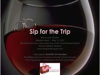 Buy a case of wine
               Between April 1 - May 15, 2012
Be entered to win a one week stay at the Grand Mayan Resort
                   Nuevo Vallarta, Mexico
                 www.thegrandmayan.com

             Help support Send Me On Vacation
   Providing recovery vacations to breast cancer survivors
    15% of purchase contributed to this 501(c)(3) charity
 