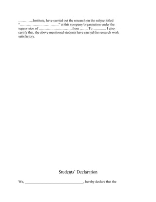 ………….Institute, have carried out the research on the subject titled
“……………… ……………” at this company/organisation under the
supervision of ………… ……………..from ……. To……........ I also
certify that, the above mentioned students have carried the research work
satisfactory.




                             Students’ Declaration

We, __________________________________, hereby declare that the
 