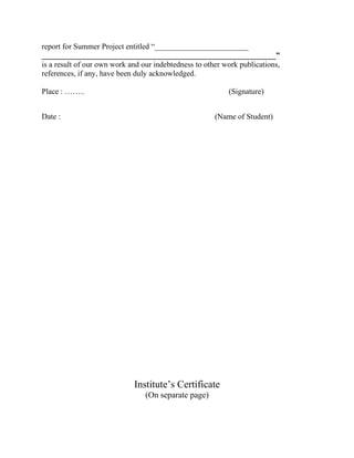 report for Summer Project entitled “________________________
____________________________________________________________”
is a result of our own work and our indebtedness to other work publications,
references, if any, have been duly acknowledged.

Place : ……..                                               (Signature)


Date :                                                 (Name of Student)




                             Institute’s Certificate
                                 (On separate page)
 