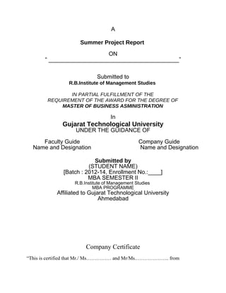 A
Summer Project Report
ON
“ _________________________________________”
Submitted to
R.B.Institute of Management Studies
IN PARTIAL FULFILLMENT OF THE
REQUIREMENT OF THE AWARD FOR THE DEGREE OF
MASTER OF BUSINESS ASMINISTRATION
In
Gujarat Technological University
UNDER THE GUIDANCE OF
Faculty Guide Company Guide
Name and Designation Name and Designation
Submitted by
(STUDENT NAME)
[Batch : 2012-14, Enrollment No.:____]
MBA SEMESTER II
R.B.Institute of Management Studies
MBA PROGRAMME
Affiliated to Gujarat Technological University
Ahmedabad
Company Certificate
“This is certified that Mr./ Ms…………… and Mr/Ms.……………….. from
 