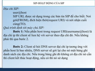 SIP-HOẠT ĐỘNG CỦA SIP

Địa chỉ SIP:
        user@host
        SIP URL được sử dụng trong các bản tin SIP để cho biết: Nơi
        gởi(FROM), đích hiện thời(request URI) và nới nhận cuối
        cùng(TO).
Quá trình định tới máy chủ SIP:
        Bước 1: Nếu phần host trong request URI(username@host) là
địa chỉ ip thì client sẽ lien hệ với server theo địa chỉ đó. Nếu không
phải thì qua bước 2.

         Bước 2: Client sẽ hỏi DNS server đại chỉ ip tương ứng với
phần host là bao nhiêu, DNS server sẽ gởi lại cho nó một bảng ghi
danh sách các địa chỉ. Nếu trong bảng ghi đó không có địa chỉ nó cần
thì client kết thúc hoạt động, nếu có thì nó sử dụng
 