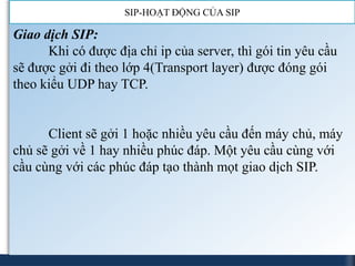 SIP-HOẠT ĐỘNG CỦA SIP

Giao dịch SIP:
      Khi có được địa chỉ ip của server, thì gói tin yêu cầu
sẽ được gởi đi theo lớp 4(Transport layer) được đóng gói
theo kiểu UDP hay TCP.


      Client sẽ gởi 1 hoặc nhiều yêu cầu đến máy chủ, máy
chủ sẽ gởi về 1 hay nhiều phúc đáp. Một yêu cầu cùng với
cầu cùng với các phúc đáp tạo thành mọt giao dịch SIP.
 