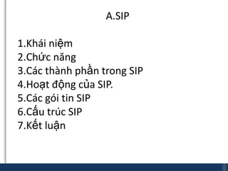 A.SIP

1.Khái niệm
2.Chức năng
3.Các thành phần trong SIP
4.Hoạt động của SIP.
5.Các gói tin SIP
6.Cấu trúc SIP
7.Kết luận
 