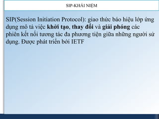 SIP-KHÁI NIỆM


SIP(Session Initiation Protocol): giao thức báo hiệu lớp ứng
dụng mô tả việc khởi tạo, thay đổi và giải phóng các
phiên kết nối tương tác đa phương tiện giữa những người sử
dụng. Được phát triển bới IETF
 