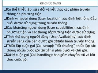 SIP-CHỨC NĂNG

Có thể thiết lập, sửa đổi và kết thúc các phiên truyền
 thông đa phương tiện.
Định vị người dùng (User location): xác định hệthống đầu
 cuối được sử dụng trong truyền thông.
Các khảnăng người dùng (User capabilities): xác định
 phương tiện và các thông sốphương tiện được sử dụng.
Tính khả dụng người dùng (User Availability): xác định
 sựsẵn sàng của bên được gọi đểtiến hành truyền thông.
Thiết lập cuộc gọi (Call setup): “đổ chuông”, thiết lập các
 thông sốcủa cuộc gọi tại cảhai phía bịgọi và chủ gọi.
Xử lý cuộc gọi (Call handling): bao gồm chuyển tải và kết
 thúc cuộc gọi.
 