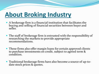 About Broking Industry 
 A brokerage firm is a financial institution that facilitates the 
buying and selling of financial securities between buyer and 
seller. 
 The staff of brokerage firm is entrusted with the responsibility of 
researching the markets to provide appropriate 
recommendations. 
 These firms also offer margin loans for certain approved clients 
to purchase investments on credit, subject to agreed term & 
condition. 
 Traditional brokerage firms have also become a source of up-to-date 
stock prices & quotes. 
 