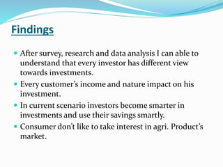 Findings 
 After survey, research and data analysis I can able to 
understand that every investor has different view 
towards investments. 
 Every customer’s income and nature impact on his 
investment. 
 In current scenario investors become smarter in 
investments and use their savings smartly. 
 Consumer don’t like to take interest in agri. Product’s 
market. 
 