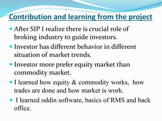 Contribution and learning from the project 
 After SIP I realize there is crucial role of 
broking industry to guide investors. 
 Investor has different behavior in different 
situation of market trends. 
 Investor more prefer equity market than 
commodity market. 
 I learned how equity & commodity works, how 
trades are done and how market is work. 
 I learned oddin software, basics of RMS and back 
office. 
 