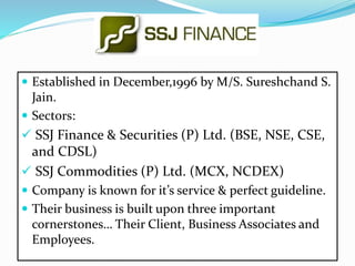  Established in December,1996 by M/S. Sureshchand S. 
Jain. 
 Sectors: 
 SSJ Finance & Securities (P) Ltd. (BSE, NSE, CSE, 
and CDSL) 
 SSJ Commodities (P) Ltd. (MCX, NCDEX) 
 Company is known for it’s service & perfect guideline. 
 Their business is built upon three important 
cornerstones… Their Client, Business Associates and 
Employees. 
 