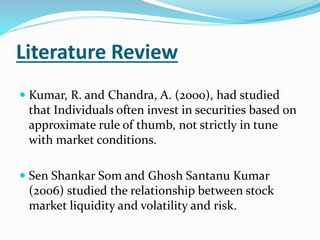 Literature Review 
 Kumar, R. and Chandra, A. (2000), had studied 
that Individuals often invest in securities based on 
approximate rule of thumb, not strictly in tune 
with market conditions. 
 Sen Shankar Som and Ghosh Santanu Kumar 
(2006) studied the relationship between stock 
market liquidity and volatility and risk. 
 
