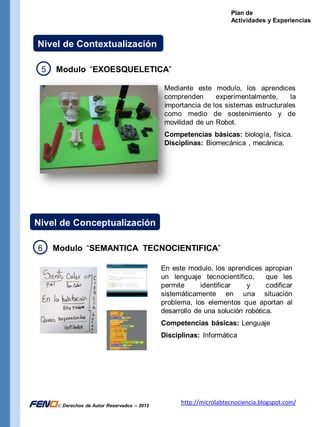 Plan de
                                                                     Actividades y Experiencias


  Nivel de Contextualización

    5    Modulo “EXOESQUELETICA”

                                               Mediante este modulo, los aprendices
                                               comprenden      experimentalmente,      la
                                               importancia de los sistemas estructurales
                                               como medio de sostenimiento y de
                                               movilidad de un Robot.
                                               Competencias básicas: biología, física.
                                               Disciplinas: Biomecánica , mecánica.




 Nivel de Conceptualización

   6    Modulo “SEMANTICA TECNOCIENTIFICA”

                                              En este modulo, los aprendices apropian
                                              un lenguaje tecnocientífico,      que les
                                              permite      identificar   y      codificar
                                              sistemáticamente en una situación
                                              problema, los elementos que aportan al
                                              desarrollo de una solución robótica.
                                              Competencias básicas: Lenguaje
                                              Disciplinas: Informática




FENci © Derechos de Autor Reservados – 2012         http://microlabtecnociencia.blogspot.com/
 