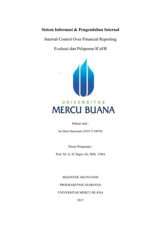 Sistem Informasi & Pengendalian Internal
Internal Control Over Financial Reporting
Evaluasi dan Pelaporan ICoFR
Dibuat oleh :
Iis Dewi Herawati (55517110078)
Dosen Pengampu :
Prof. Dr. Ir. H. Hapzi Ali, MM, CMA
MAGISTER AKUNTANSI
PROGRAM PASCASARJANA
UNIVERSITAS MERCU BUANA
2017
 