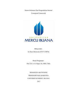 Sistem Informasi Dan Pengendalian Internal
Conseptual Framework
Dibuat oleh :
Iis Dewi Herawati (55517110078)
Dosen Pengampu :
Prof. Dr. Ir. H. Hapzi Ali, MM, CMA
MAGISTER AKUNTANSI
PROGRAM PASCASARJANA
UNIVERSITAS MERCU BUANA
2017
 