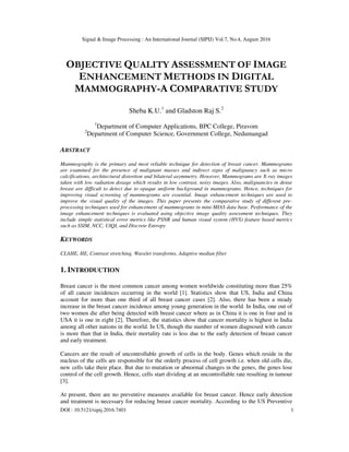 Signal & Image Processing : An International Journal (SIPIJ) Vol.7, No.4, August 2016
DOI : 10.5121/sipij.2016.7401 1
OBJECTIVE QUALITY ASSESSMENT OF IMAGE
ENHANCEMENT METHODS IN DIGITAL
MAMMOGRAPHY-A COMPARATIVE STUDY
Sheba K.U.1
and Gladston Raj S.2
1
Department of Computer Applications, BPC College, Piravom
2
Department of Computer Science, Government College, Nedumangad
ABSTRACT
Mammography is the primary and most reliable technique for detection of breast cancer. Mammograms
are examined for the presence of malignant masses and indirect signs of malignancy such as micro
calcifications, architectural distortion and bilateral asymmetry. However, Mammograms are X-ray images
taken with low radiation dosage which results in low contrast, noisy images. Also, malignancies in dense
breast are difficult to detect due to opaque uniform background in mammograms. Hence, techniques for
improving visual screening of mammograms are essential. Image enhancement techniques are used to
improve the visual quality of the images. This paper presents the comparative study of different pre-
processing techniques used for enhancement of mammograms in mini-MIAS data base. Performance of the
image enhancement techniques is evaluated using objective image quality assessment techniques. They
include simple statistical error metrics like PSNR and human visual system (HVS) feature based metrics
such as SSIM, NCC, UIQI, and Discrete Entropy
KEYWORDS
CLAHE, HE, Contrast stretching, Wavelet transforms, Adaptive median filter
1. INTRODUCTION
Breast cancer is the most common cancer among women worldwide constituting more than 25%
of all cancer incidences occurring in the world [1]. Statistics show that US, India and China
account for more than one third of all breast cancer cases [2]. Also, there has been a steady
increase in the breast cancer incidence among young generation in the world. In India, one out of
two women die after being detected with breast cancer where as in China it is one in four and in
USA it is one in eight [2]. Therefore, the statistics show that cancer mortality is highest in India
among all other nations in the world. In US, though the number of women diagnosed with cancer
is more than that in India, their mortality rate is less due to the early detection of breast cancer
and early treatment.
Cancers are the result of uncontrollable growth of cells in the body. Genes which reside in the
nucleus of the cells are responsible for the orderly process of cell growth i.e. when old cells die,
new cells take their place. But due to mutation or abnormal changes in the genes, the genes lose
control of the cell growth. Hence, cells start dividing at an uncontrollable rate resulting in tumour
[3].
At present, there are no preventive measures available for breast cancer. Hence early detection
and treatment is necessary for reducing breast cancer mortality. According to the US Preventive
 