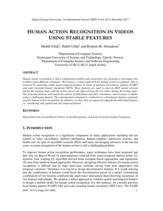 Signal & Image Processing : An International Journal (SIPIJ) Vol.8, No.6, December 2017
DOI : 10.5121/sipij.2017.8601 1
HUMAN ACTION RECOGNITION IN VIDEOS
USING STABLE FEATURES
Mohib Ullah1
, Habib Ullah2
and Ibrahim M. Alseadoon2
1
Department of Computer Science,
Norwegian University of Science and Technology, Gjøvik, Norway
2
Department of Computer Science and Software Engineering,
University of Ha’il, Ha’il, Saudi Arabia
ABSTRACT
Human action recognition is still a challenging problem and researchers are focusing to investigate this
problem using different techniques. We propose a robust approach for human action recognition. This is
achieved by extracting stable spatio-temporal features in terms of pairwise local binary pattern (P-LBP)
and scale invariant feature transform (SIFT). These features are used to train an MLP neural network
during the training stage, and the action classes are inferred from the test videos during the testing stage.
The proposed features well match the motion of individuals and their consistency, and accuracy is higher
using a challenging dataset. The experimental evaluation is conducted on a benchmark dataset commonly
used for human action recognition. In addition, we show that our approach outperforms individual features
i.e. considering only spatial and only temporal feature.
KEYWORDS
Neural Networks, Local Binary Pattern, Action Recognition, and Scale Invariant Feature Transform
1. INTRODUCTION
Human action recognition is a significant component in many applications including but not
limited to video surveillance, ambient intelligence, human-computer interaction systems, and
health-care. In spite of incredible research efforts and many encouraging advances in the last ten
years, accurate recognition of the human actions is still a challenging problem.
To improve human action recognition performance, many techniques have been proposed and
they rely on: Bag-of-Word [1] representations extracted from spatio-temporal interest points [2],
dynamic time warping [3] algorithm derived from exemplar-based approaches, and eigenjoints
[4] stem from skeleton-based approaches. However, designing effective features for human action
recognition is difficult due to large intra-class variation arising from pose appearance and
temporal variations. Therefore, it is crucial to design discriminative features. It is worth noticing
that the combination of features could boost the discriminative power of a model. Considering
combination of two features could provide much more information than observing occurrence of
two features individually. We propose a robust approach to combine spatial and temporal features
to design a unified model for human action recognition. For this purpose, we consider pairwise
local binary pattern (P-LBP) [40] and scale invariant feature transform (SIFT) [41]. The P-LBP
 