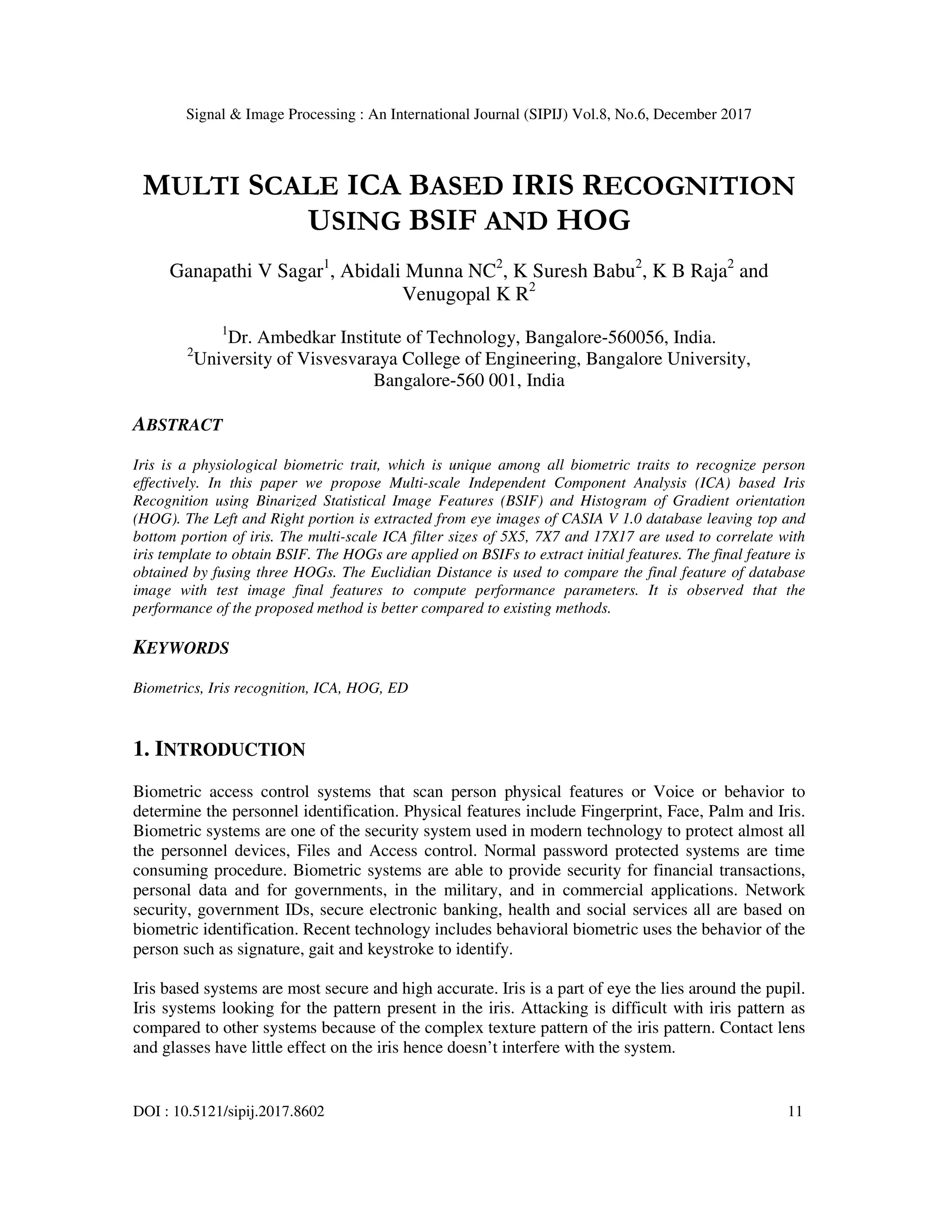 Signal & Image Processing : An International Journal (SIPIJ) Vol.8, No.6, December 2017 DOI : 10.5121/sipij.2017.8602 11 MULTI SCALE ICA BASED IRIS RECOGNITION USING BSIF AND HOG Ganapathi V Sagar1 , Abidali Munna NC2 , K Suresh Babu2 , K B Raja2 and Venugopal K R2 1 Dr. Ambedkar Institute of Technology, Bangalore-560056, India. 2 University of Visvesvaraya College of Engineering, Bangalore University, Bangalore-560 001, India ABSTRACT Iris is a physiological biometric trait, which is unique among all biometric traits to recognize person effectively. In this paper we propose Multi-scale Independent Component Analysis (ICA) based Iris Recognition using Binarized Statistical Image Features (BSIF) and Histogram of Gradient orientation (HOG). The Left and Right portion is extracted from eye images of CASIA V 1.0 database leaving top and bottom portion of iris. The multi-scale ICA filter sizes of 5X5, 7X7 and 17X17 are used to correlate with iris template to obtain BSIF. The HOGs are applied on BSIFs to extract initial features. The final feature is obtained by fusing three HOGs. The Euclidian Distance is used to compare the final feature of database image with test image final features to compute performance parameters. It is observed that the performance of the proposed method is better compared to existing methods. KEYWORDS Biometrics, Iris recognition, ICA, HOG, ED 1. INTRODUCTION Biometric access control systems that scan person physical features or Voice or behavior to determine the personnel identification. Physical features include Fingerprint, Face, Palm and Iris. Biometric systems are one of the security system used in modern technology to protect almost all the personnel devices, Files and Access control. Normal password protected systems are time consuming procedure. Biometric systems are able to provide security for financial transactions, personal data and for governments, in the military, and in commercial applications. Network security, government IDs, secure electronic banking, health and social services all are based on biometric identification. Recent technology includes behavioral biometric uses the behavior of the person such as signature, gait and keystroke to identify. Iris based systems are most secure and high accurate. Iris is a part of eye the lies around the pupil. Iris systems looking for the pattern present in the iris. Attacking is difficult with iris pattern as compared to other systems because of the complex texture pattern of the iris pattern. Contact lens and glasses have little effect on the iris hence doesn’t interfere with the system. 