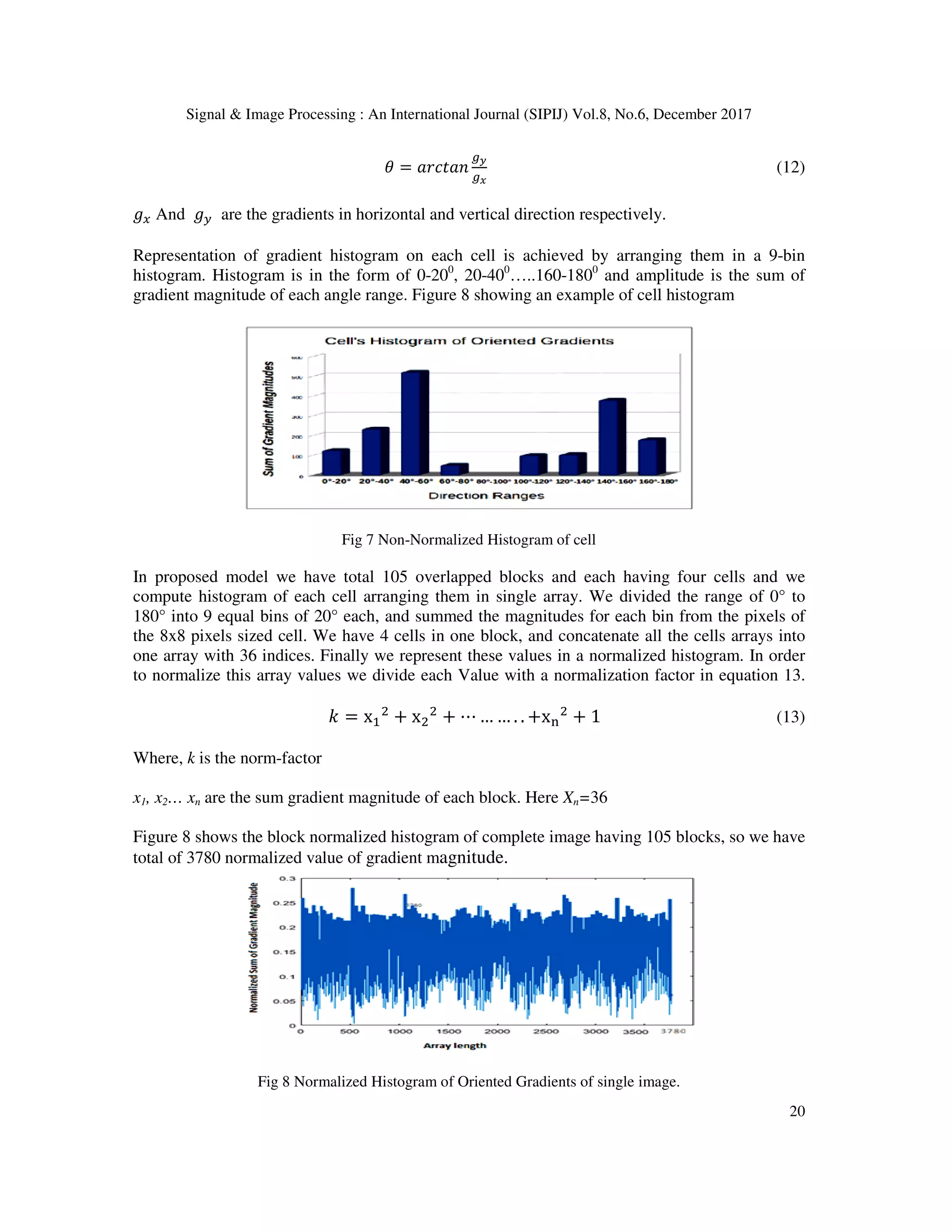 Signal & Image Processing : An International Journal (SIPIJ) Vol.8, No.6, December 2017 20 G = H?I#H1 JK JL (12) BD And BF are the gradients in horizontal and vertical direction respectively. Representation of gradient histogram on each cell is achieved by arranging them in a 9-bin histogram. Histogram is in the form of 0-200 , 20-400 …..160-1800 and amplitude is the sum of gradient magnitude of each angle range. Figure 8 showing an example of cell histogram Fig 7 Non-Normalized Histogram of cell In proposed model we have total 105 overlapped blocks and each having four cells and we compute histogram of each cell arranging them in single array. We divided the range of 0° to 180° into 9 equal bins of 20° each, and summed the magnitudes for each bin from the pixels of the 8x8 pixels sized cell. We have 4 cells in one block, and concatenate all the cells arrays into one array with 36 indices. Finally we represent these values in a normalized histogram. In order to normalize this array values we divide each Value with a normalization factor in equation 13. M = x + x + ⋯ … … . . +xO + 1 (13) Where, k is the norm-factor x1, x2… xn are the sum gradient magnitude of each block. Here Xn=36 Figure 8 shows the block normalized histogram of complete image having 105 blocks, so we have total of 3780 normalized value of gradient magnitude. Fig 8 Normalized Histogram of Oriented Gradients of single image. 