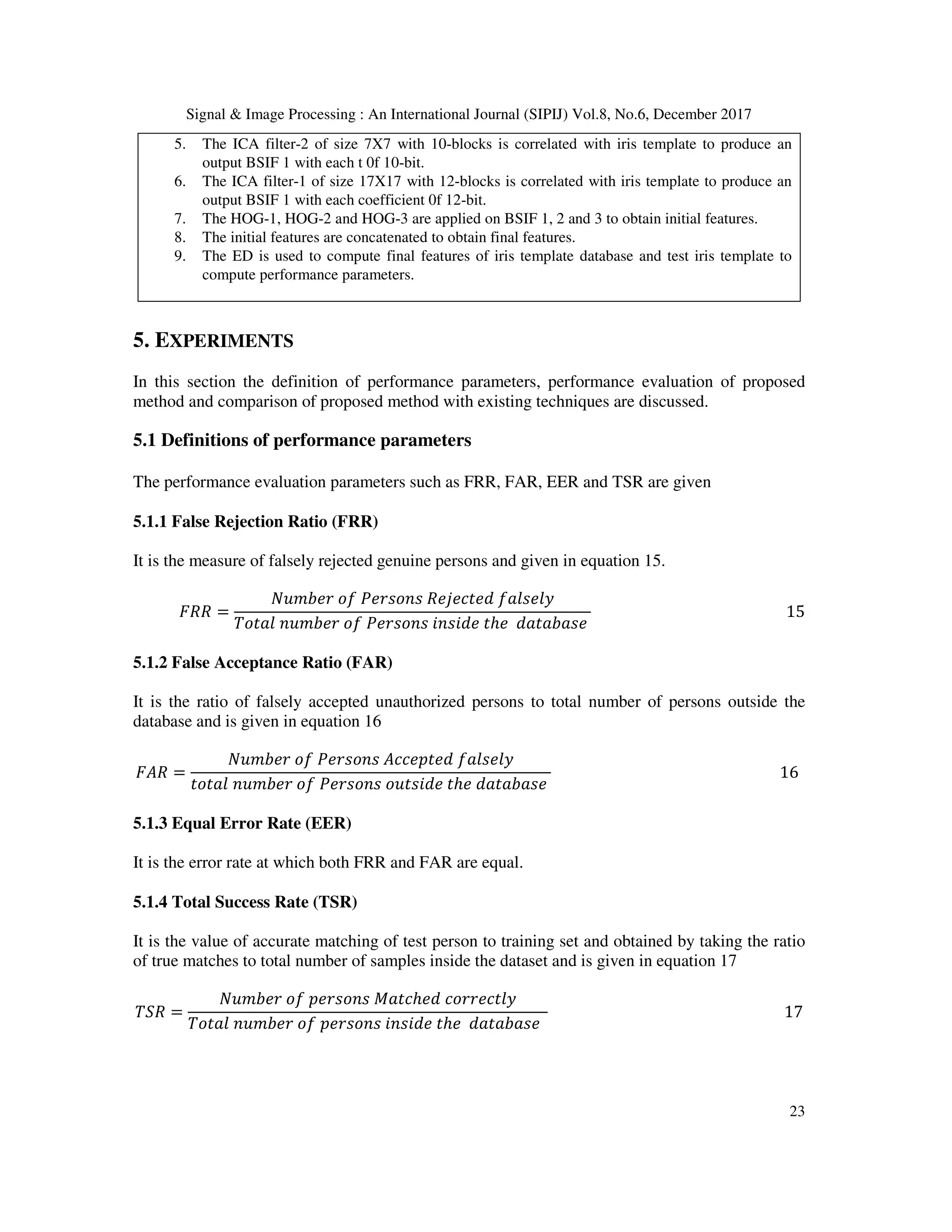 Signal & Image Processing : An International Journal (SIPIJ) Vol.8, No.6, December 2017 23 5. The ICA filter-2 of size 7X7 with 10-blocks is correlated with iris template to produce an output BSIF 1 with each t 0f 10-bit. 6. The ICA filter-1 of size 17X17 with 12-blocks is correlated with iris template to produce an output BSIF 1 with each coefficient 0f 12-bit. 7. The HOG-1, HOG-2 and HOG-3 are applied on BSIF 1, 2 and 3 to obtain initial features. 8. The initial features are concatenated to obtain final features. 9. The ED is used to compute final features of iris template database and test iris template to compute performance parameters. 5. EXPERIMENTS In this section the definition of performance parameters, performance evaluation of proposed method and comparison of proposed method with existing techniques are discussed. 5.1 Definitions of performance parameters The performance evaluation parameters such as FRR, FAR, EER and TSR are given 5.1.1 False Rejection Ratio (FRR) It is the measure of falsely rejected genuine persons and given in equation 15. 2-- = UV 7>?	<9 >?@<1@	->W>I#>X	9HY@>Y Z<#HY	1V 7>?	<9 >?@<1@	41@4X>	#ℎ>	XH#H7H@>	15 5.1.2 False Acceptance Ratio (FAR) It is the ratio of falsely accepted unauthorized persons to total number of persons outside the database and is given in equation 16 2- = UV 7>?	<9 >?@<1@	II>]#>X	9HY@>Y #<#HY	1V 7>?	<9 >?@<1@	<V#@4X>	#ℎ>	XH#H7H@>	16 5.1.3 Equal Error Rate (EER) It is the error rate at which both FRR and FAR are equal. 5.1.4 Total Success Rate (TSR) It is the value of accurate matching of test person to training set and obtained by taking the ratio of true matches to total number of samples inside the dataset and is given in equation 17 Z_- = UV 7>?	<9	]>?@<1@ H#Iℎ>X	I<??>I#Y Z<#HY	1V 7>?	<9	]>?@<1@	41@4X>	#ℎ>	XH#H7H@>	17 