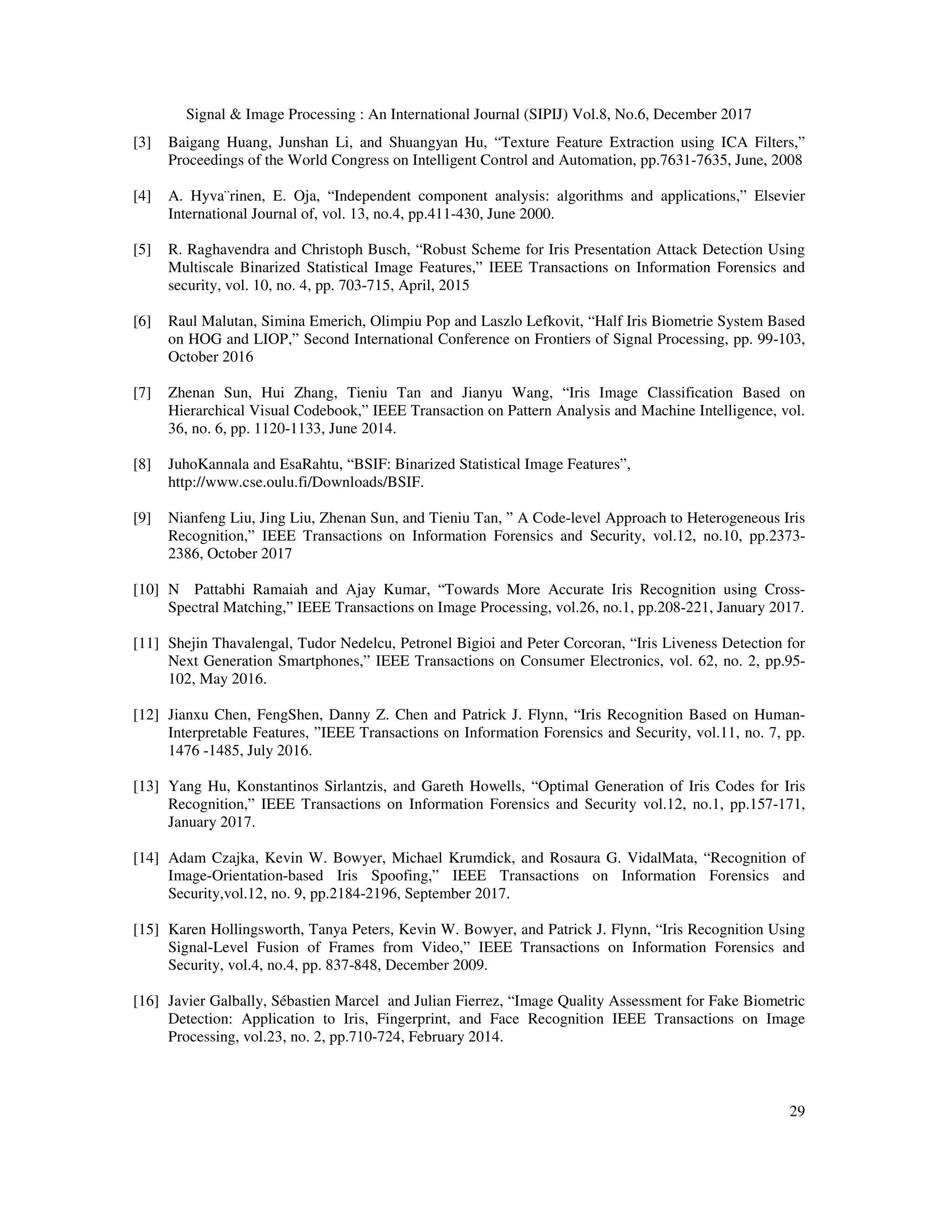 Signal & Image Processing : An International Journal (SIPIJ) Vol.8, No.6, December 2017 29 [3] Baigang Huang, Junshan Li, and Shuangyan Hu, “Texture Feature Extraction using ICA Filters,” Proceedings of the World Congress on Intelligent Control and Automation, pp.7631-7635, June, 2008 [4] A. Hyva¨rinen, E. Oja, “Independent component analysis: algorithms and applications,” Elsevier International Journal of, vol. 13, no.4, pp.411-430, June 2000. [5] R. Raghavendra and Christoph Busch, “Robust Scheme for Iris Presentation Attack Detection Using Multiscale Binarized Statistical Image Features,” IEEE Transactions on Information Forensics and security, vol. 10, no. 4, pp. 703-715, April, 2015 [6] Raul Malutan, Simina Emerich, Olimpiu Pop and Laszlo Lefkovit, “Half Iris Biometrie System Based on HOG and LIOP,” Second International Conference on Frontiers of Signal Processing, pp. 99-103, October 2016 [7] Zhenan Sun, Hui Zhang, Tieniu Tan and Jianyu Wang, “Iris Image Classification Based on Hierarchical Visual Codebook,” IEEE Transaction on Pattern Analysis and Machine Intelligence, vol. 36, no. 6, pp. 1120-1133, June 2014. [8] JuhoKannala and EsaRahtu, “BSIF: Binarized Statistical Image Features”, http://www.cse.oulu.fi/Downloads/BSIF. [9] Nianfeng Liu, Jing Liu, Zhenan Sun, and Tieniu Tan, ” A Code-level Approach to Heterogeneous Iris Recognition,” IEEE Transactions on Information Forensics and Security, vol.12, no.10, pp.2373- 2386, October 2017 [10] N Pattabhi Ramaiah and Ajay Kumar, “Towards More Accurate Iris Recognition using Cross- Spectral Matching,” IEEE Transactions on Image Processing, vol.26, no.1, pp.208-221, January 2017. [11] Shejin Thavalengal, Tudor Nedelcu, Petronel Bigioi and Peter Corcoran, “Iris Liveness Detection for Next Generation Smartphones,” IEEE Transactions on Consumer Electronics, vol. 62, no. 2, pp.95- 102, May 2016. [12] Jianxu Chen, FengShen, Danny Z. Chen and Patrick J. Flynn, “Iris Recognition Based on Human- Interpretable Features, ”IEEE Transactions on Information Forensics and Security, vol.11, no. 7, pp. 1476 -1485, July 2016. [13] Yang Hu, Konstantinos Sirlantzis, and Gareth Howells, “Optimal Generation of Iris Codes for Iris Recognition,” IEEE Transactions on Information Forensics and Security vol.12, no.1, pp.157-171, January 2017. [14] Adam Czajka, Kevin W. Bowyer, Michael Krumdick, and Rosaura G. VidalMata, “Recognition of Image-Orientation-based Iris Spoofing,” IEEE Transactions on Information Forensics and Security,vol.12, no. 9, pp.2184-2196, September 2017. [15] Karen Hollingsworth, Tanya Peters, Kevin W. Bowyer, and Patrick J. Flynn, “Iris Recognition Using Signal-Level Fusion of Frames from Video,” IEEE Transactions on Information Forensics and Security, vol.4, no.4, pp. 837-848, December 2009. [16] Javier Galbally, Sébastien Marcel and Julian Fierrez, “Image Quality Assessment for Fake Biometric Detection: Application to Iris, Fingerprint, and Face Recognition IEEE Transactions on Image Processing, vol.23, no. 2, pp.710-724, February 2014. 