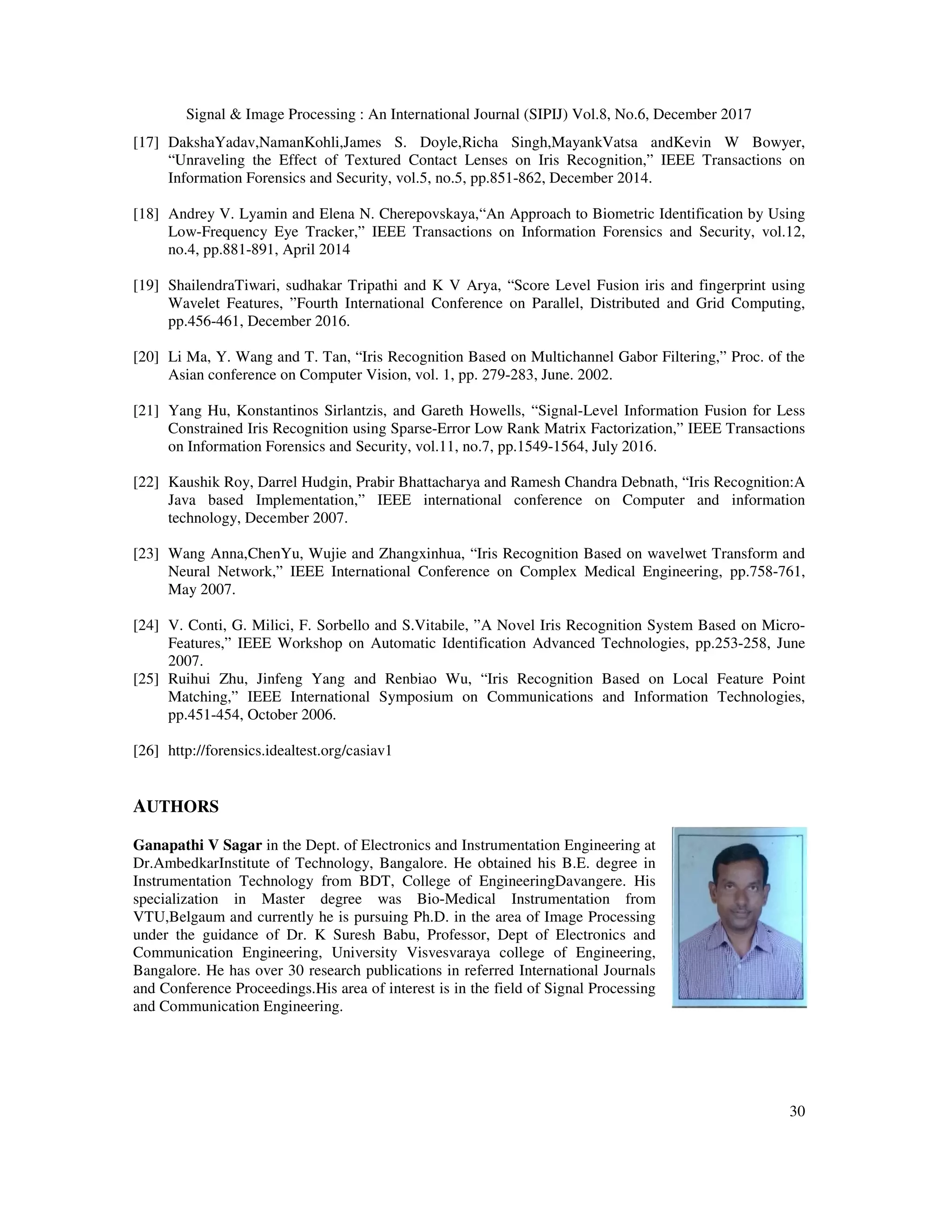 Signal & Image Processing : An International Journal (SIPIJ) Vol.8, No.6, December 2017 30 [17] DakshaYadav,NamanKohli,James S. Doyle,Richa Singh,MayankVatsa andKevin W Bowyer, “Unraveling the Effect of Textured Contact Lenses on Iris Recognition,” IEEE Transactions on Information Forensics and Security, vol.5, no.5, pp.851-862, December 2014. [18] Andrey V. Lyamin and Elena N. Cherepovskaya,“An Approach to Biometric Identification by Using Low-Frequency Eye Tracker,” IEEE Transactions on Information Forensics and Security, vol.12, no.4, pp.881-891, April 2014 [19] ShailendraTiwari, sudhakar Tripathi and K V Arya, “Score Level Fusion iris and fingerprint using Wavelet Features, ”Fourth International Conference on Parallel, Distributed and Grid Computing, pp.456-461, December 2016. [20] Li Ma, Y. Wang and T. Tan, “Iris Recognition Based on Multichannel Gabor Filtering,” Proc. of the Asian conference on Computer Vision, vol. 1, pp. 279-283, June. 2002. [21] Yang Hu, Konstantinos Sirlantzis, and Gareth Howells, “Signal-Level Information Fusion for Less Constrained Iris Recognition using Sparse-Error Low Rank Matrix Factorization,” IEEE Transactions on Information Forensics and Security, vol.11, no.7, pp.1549-1564, July 2016. [22] Kaushik Roy, Darrel Hudgin, Prabir Bhattacharya and Ramesh Chandra Debnath, “Iris Recognition:A Java based Implementation,” IEEE international conference on Computer and information technology, December 2007. [23] Wang Anna,ChenYu, Wujie and Zhangxinhua, “Iris Recognition Based on wavelwet Transform and Neural Network,” IEEE International Conference on Complex Medical Engineering, pp.758-761, May 2007. [24] V. Conti, G. Milici, F. Sorbello and S.Vitabile, ”A Novel Iris Recognition System Based on Micro- Features,” IEEE Workshop on Automatic Identification Advanced Technologies, pp.253-258, June 2007. [25] Ruihui Zhu, Jinfeng Yang and Renbiao Wu, “Iris Recognition Based on Local Feature Point Matching,” IEEE International Symposium on Communications and Information Technologies, pp.451-454, October 2006. [26] http://forensics.idealtest.org/casiav1 AUTHORS Ganapathi V Sagar in the Dept. of Electronics and Instrumentation Engineering at Dr.AmbedkarInstitute of Technology, Bangalore. He obtained his B.E. degree in Instrumentation Technology from BDT, College of EngineeringDavangere. His specialization in Master degree was Bio-Medical Instrumentation from VTU,Belgaum and currently he is pursuing Ph.D. in the area of Image Processing under the guidance of Dr. K Suresh Babu, Professor, Dept of Electronics and Communication Engineering, University Visvesvaraya college of Engineering, Bangalore. He has over 30 research publications in referred International Journals and Conference Proceedings.His area of interest is in the field of Signal Processing and Communication Engineering. 