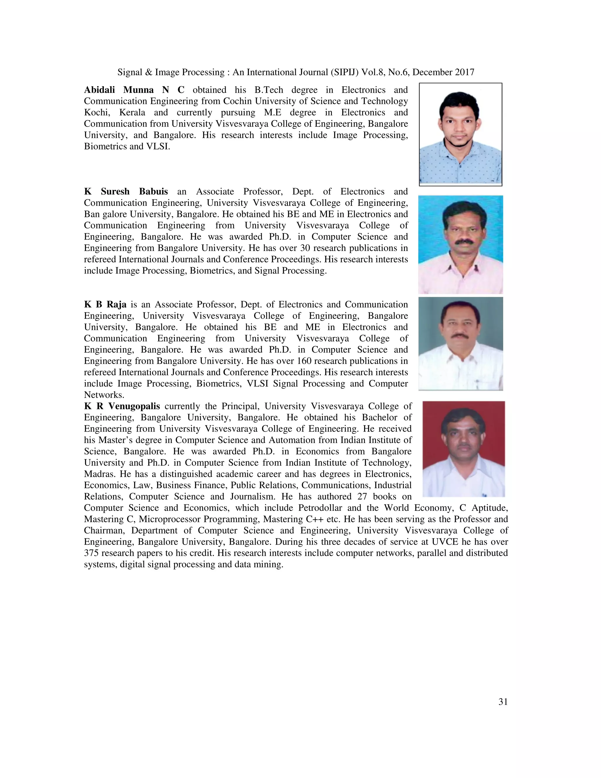 Signal & Image Processing : An International Journal (SIPIJ) Vol.8, No.6, December 2017 Abidali Munna N C obtained his B.Tech degree in El Communication Engineering from Cochin University of Science and Technology Kochi, Kerala and currently pursuing M.E degree in Electronics and Communication from University Visvesvaraya College of Engineering, Bangalore University, and Bangalore. His research interests include Image Processing, Biometrics and VLSI. K Suresh Babuis an Associate Professor, Dept. of Electronics and Communication Engineering, University Visvesvaraya College of Engineering, Ban galore University, Bangalore. He o Communication Engineering from University Visvesvaraya College of Engineering, Bangalore. He was awarded Ph.D. in Computer Science and Engineering from Bangalore University. He has over 30 research publications in refereed International Journals and Conference Proceedings. His research interests include Image Processing, Biometrics, and Signal Processing. K B Raja is an Associate Professor, Dept. of Electronics and Communication Engineering, University Visvesvara University, Bangalore. He obtained his BE and ME in Electronics and Communication Engineering from University Visvesvaraya College of Engineering, Bangalore. He was awarded Ph.D. in Computer Science and Engineering from Bangalore University. He has over 160 research publications in refereed International Journals and Conference Proceedings. His research interests include Image Processing, Biometrics, VLSI Signal Processing and Computer Networks. K R Venugopalis currently the Principal, University Visvesvaraya College of Engineering, Bangalore University, Bangalore. He obtained his Bachelor of Engineering from University Visvesvaraya College of Engineering. He received his Master’s degree in Computer Science and Automation Science, Bangalore. He was awarded Ph.D. in Economics from Bangalore University and Ph.D. in Computer Science from Indian Institute of Technology, Madras. He has a distinguished academic career and has degrees in Electronics, Economics, Law, Business Finance, Public Relations, Communications, Industrial Relations, Computer Science and Journalism. He has authored 27 books on Computer Science and Economics, which include Petrodollar and the World Economy, C Aptitude, Mastering C, Microprocessor Programming, Mastering C++ etc. He has been serving as the Professor and Chairman, Department of Computer Science and Engineering, University Visvesvaraya College of Engineering, Bangalore University, Bangalore. During his three decades of serv 375 research papers to his credit. His research interests include computer networks, parallel and distributed systems, digital signal processing and data mining. Signal & Image Processing : An International Journal (SIPIJ) Vol.8, No.6, December 2017 obtained his B.Tech degree in Electronics and Communication Engineering from Cochin University of Science and Technology Kochi, Kerala and currently pursuing M.E degree in Electronics and Communication from University Visvesvaraya College of Engineering, Bangalore re. His research interests include Image Processing, an Associate Professor, Dept. of Electronics and Communication Engineering, University Visvesvaraya College of Engineering, Ban galore University, Bangalore. He obtained his BE and ME in Electronics and Communication Engineering from University Visvesvaraya College of Engineering, Bangalore. He was awarded Ph.D. in Computer Science and Engineering from Bangalore University. He has over 30 research publications in efereed International Journals and Conference Proceedings. His research interests include Image Processing, Biometrics, and Signal Processing. is an Associate Professor, Dept. of Electronics and Communication Engineering, University Visvesvaraya College of Engineering, Bangalore University, Bangalore. He obtained his BE and ME in Electronics and Communication Engineering from University Visvesvaraya College of Engineering, Bangalore. He was awarded Ph.D. in Computer Science and Bangalore University. He has over 160 research publications in refereed International Journals and Conference Proceedings. His research interests include Image Processing, Biometrics, VLSI Signal Processing and Computer the Principal, University Visvesvaraya College of Engineering, Bangalore University, Bangalore. He obtained his Bachelor of Engineering from University Visvesvaraya College of Engineering. He received his Master’s degree in Computer Science and Automation from Indian Institute of Science, Bangalore. He was awarded Ph.D. in Economics from Bangalore University and Ph.D. in Computer Science from Indian Institute of Technology, Madras. He has a distinguished academic career and has degrees in Electronics, omics, Law, Business Finance, Public Relations, Communications, Industrial Relations, Computer Science and Journalism. He has authored 27 books on Computer Science and Economics, which include Petrodollar and the World Economy, C Aptitude, roprocessor Programming, Mastering C++ etc. He has been serving as the Professor and Chairman, Department of Computer Science and Engineering, University Visvesvaraya College of Engineering, Bangalore University, Bangalore. During his three decades of service at UVCE he has over 375 research papers to his credit. His research interests include computer networks, parallel and distributed systems, digital signal processing and data mining. Signal & Image Processing : An International Journal (SIPIJ) Vol.8, No.6, December 2017 31 Computer Science and Economics, which include Petrodollar and the World Economy, C Aptitude, roprocessor Programming, Mastering C++ etc. He has been serving as the Professor and Chairman, Department of Computer Science and Engineering, University Visvesvaraya College of ice at UVCE he has over 375 research papers to his credit. His research interests include computer networks, parallel and distributed 