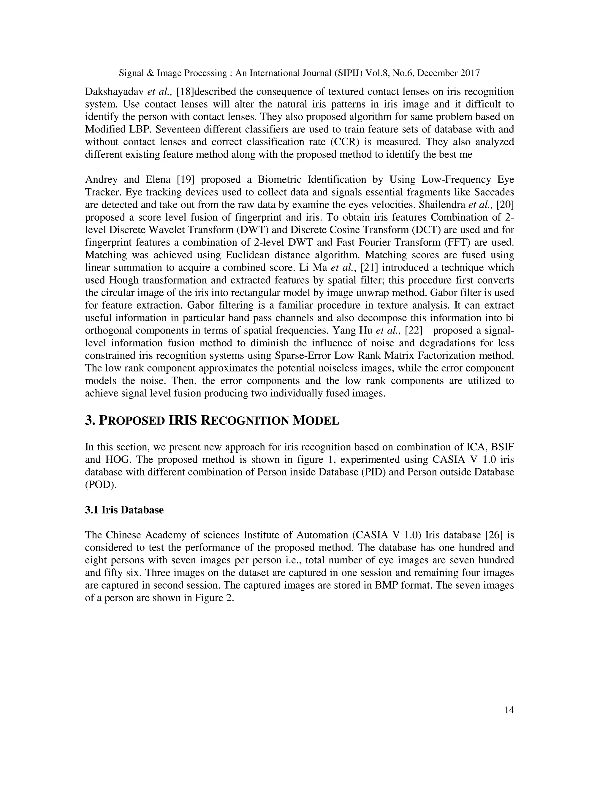 Signal & Image Processing : An International Journal (SIPIJ) Vol.8, No.6, December 2017 14 Dakshayadav et al., [18]described the consequence of textured contact lenses on iris recognition system. Use contact lenses will alter the natural iris patterns in iris image and it difficult to identify the person with contact lenses. They also proposed algorithm for same problem based on Modified LBP. Seventeen different classifiers are used to train feature sets of database with and without contact lenses and correct classification rate (CCR) is measured. They also analyzed different existing feature method along with the proposed method to identify the best me Andrey and Elena [19] proposed a Biometric Identification by Using Low-Frequency Eye Tracker. Eye tracking devices used to collect data and signals essential fragments like Saccades are detected and take out from the raw data by examine the eyes velocities. Shailendra et al., [20] proposed a score level fusion of fingerprint and iris. To obtain iris features Combination of 2- level Discrete Wavelet Transform (DWT) and Discrete Cosine Transform (DCT) are used and for fingerprint features a combination of 2-level DWT and Fast Fourier Transform (FFT) are used. Matching was achieved using Euclidean distance algorithm. Matching scores are fused using linear summation to acquire a combined score. Li Ma et al., [21] introduced a technique which used Hough transformation and extracted features by spatial filter; this procedure first converts the circular image of the iris into rectangular model by image unwrap method. Gabor filter is used for feature extraction. Gabor filtering is a familiar procedure in texture analysis. It can extract useful information in particular band pass channels and also decompose this information into bi orthogonal components in terms of spatial frequencies. Yang Hu et al., [22] proposed a signal- level information fusion method to diminish the influence of noise and degradations for less constrained iris recognition systems using Sparse-Error Low Rank Matrix Factorization method. The low rank component approximates the potential noiseless images, while the error component models the noise. Then, the error components and the low rank components are utilized to achieve signal level fusion producing two individually fused images. 3. PROPOSED IRIS RECOGNITION MODEL In this section, we present new approach for iris recognition based on combination of ICA, BSIF and HOG. The proposed method is shown in figure 1, experimented using CASIA V 1.0 iris database with different combination of Person inside Database (PID) and Person outside Database (POD). 3.1 Iris Database The Chinese Academy of sciences Institute of Automation (CASIA V 1.0) Iris database [26] is considered to test the performance of the proposed method. The database has one hundred and eight persons with seven images per person i.e., total number of eye images are seven hundred and fifty six. Three images on the dataset are captured in one session and remaining four images are captured in second session. The captured images are stored in BMP format. The seven images of a person are shown in Figure 2. 