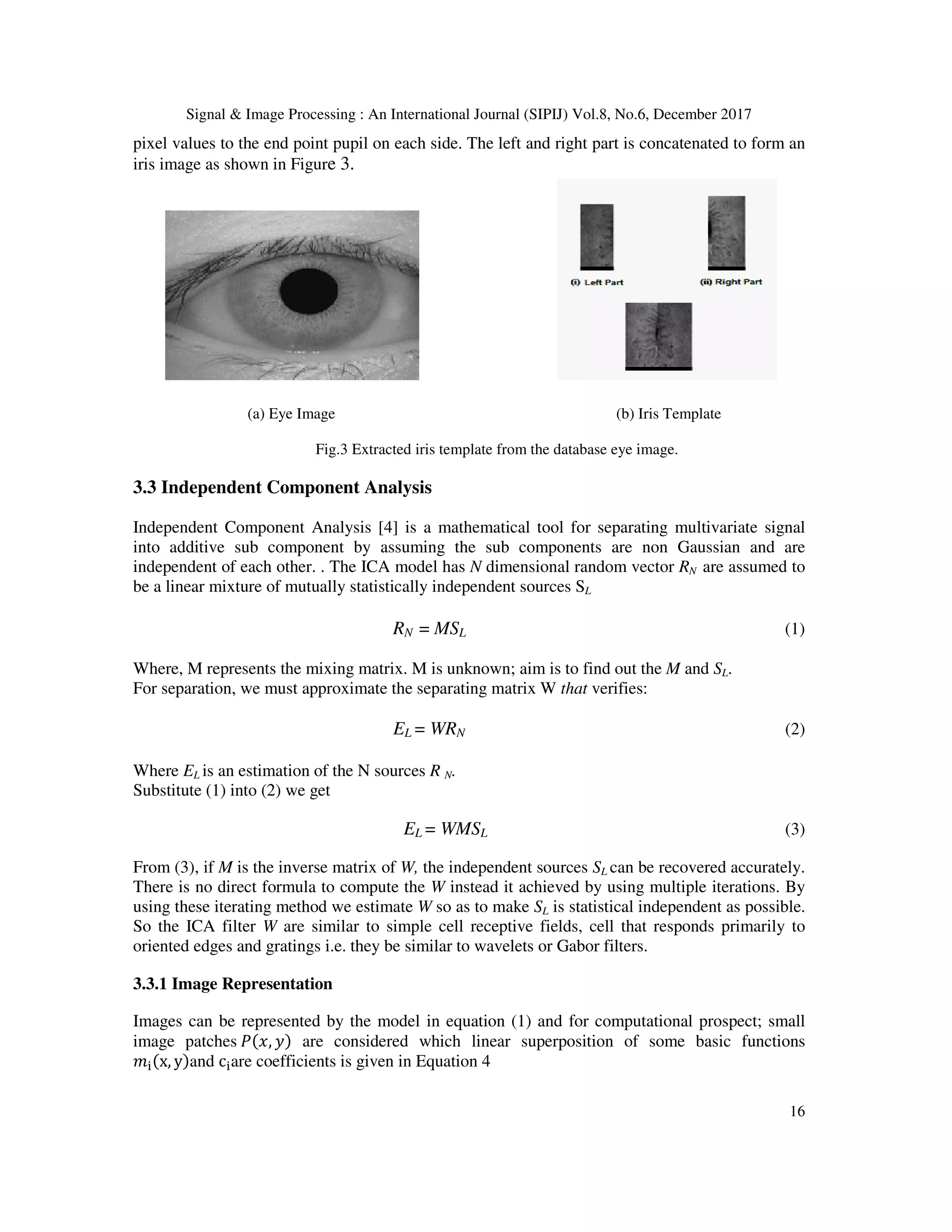 Signal & Image Processing : An International Journal (SIPIJ) Vol.8, No.6, December 2017 16 pixel values to the end point pupil on each side. The left and right part is concatenated to form an iris image as shown in Figure 3. (a) Eye Image (b) Iris Template Fig.3 Extracted iris template from the database eye image. 3.3 Independent Component Analysis Independent Component Analysis [4] is a mathematical tool for separating multivariate signal into additive sub component by assuming the sub components are non Gaussian and are independent of each other. . The ICA model has N dimensional random vector RN are assumed to be a linear mixture of mutually statistically independent sources SL RN = MSL (1) Where, M represents the mixing matrix. M is unknown; aim is to find out the M and SL. For separation, we must approximate the separating matrix W that verifies: EL = WRN (2) Where EL is an estimation of the N sources R N. Substitute (1) into (2) we get EL = WMSL (3) From (3), if M is the inverse matrix of W, the independent sources SL can be recovered accurately. There is no direct formula to compute the W instead it achieved by using multiple iterations. By using these iterating method we estimate W so as to make SL is statistical independent as possible. So the ICA filter W are similar to simple cell receptive fields, cell that responds primarily to oriented edges and gratings i.e. they be similar to wavelets or Gabor filters. 3.3.1 Image Representation Images can be represented by the model in equation (1) and for computational prospect; small image patches , are considered which linear superposition of some basic functions x, y and c are coefficients is given in Equation 4 