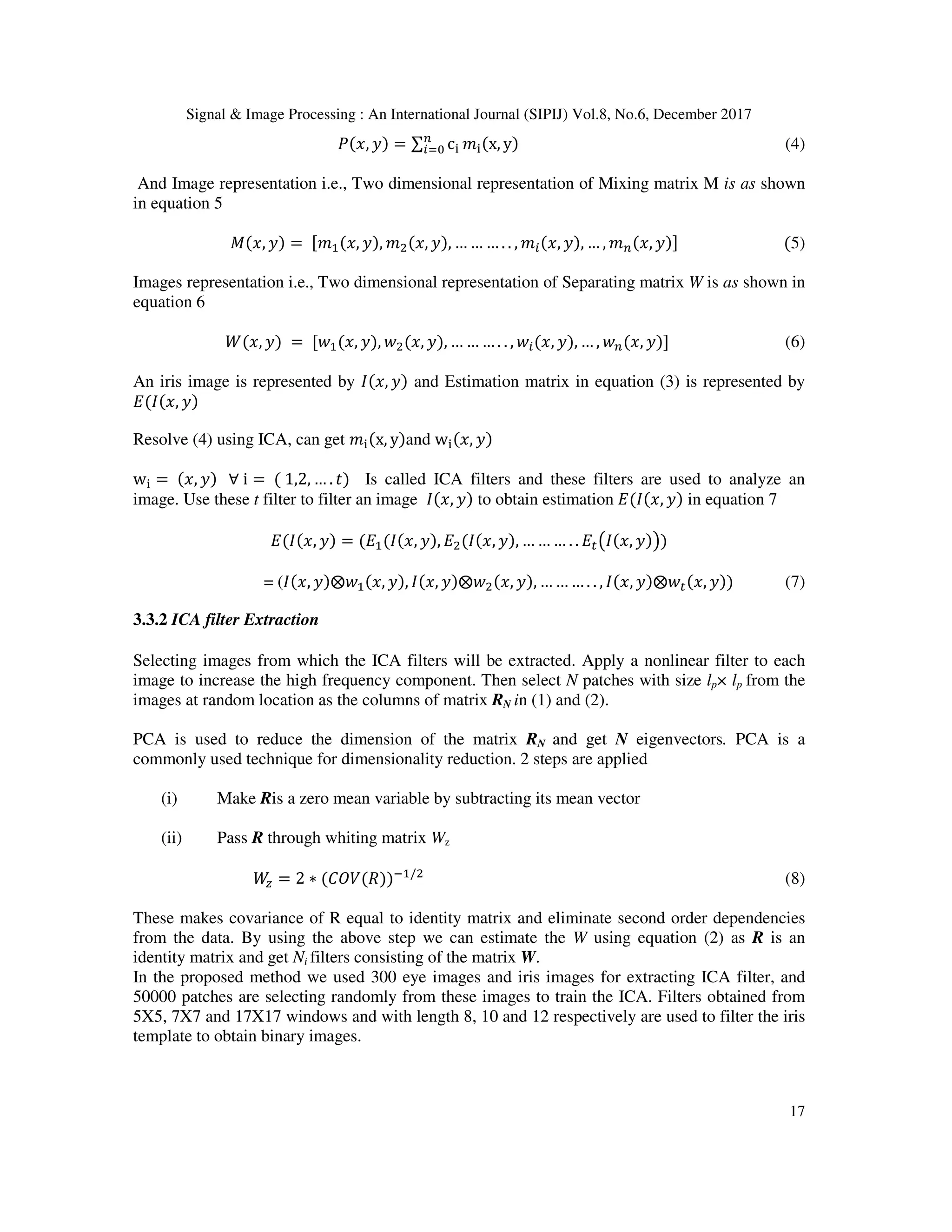 Signal & Image Processing : An International Journal (SIPIJ) Vol.8, No.6, December 2017 17 , = ∑ c x, y (4) And Image representation i.e., Two dimensional representation of Mixing matrix M is as shown in equation 5 , = , , , , … … … . . , , , … , , 5) Images representation i.e., Two dimensional representation of Separating matrix W is as shown in equation 6 ,	= , , , , … … … . . , , , … , , (6) An iris image is represented by , and Estimation matrix in equation (3) is represented by , Resolve (4) using ICA, can get x, y and w , w = ,	∀	i =	1,2, … . # Is called ICA filters and these filters are used to analyze an image. Use these t filter to filter an image , to obtain estimation , in equation 7 , = , , , , … … … . . $% , & = ( , ⨂ , , , ⨂ , , … … … . . , , ⨂ $ , (7) 3.3.2 ICA filter Extraction Selecting images from which the ICA filters will be extracted. Apply a nonlinear filter to each image to increase the high frequency component. Then select N patches with size lp× lp from the images at random location as the columns of matrix RN in (1) and (2). PCA is used to reduce the dimension of the matrix RN and get N eigenvectors. PCA is a commonly used technique for dimensionality reduction. 2 steps are applied (i) Make Ris a zero mean variable by subtracting its mean vector (ii) Pass R through whiting matrix Wz ( = 2 ∗ *+, - . / (8) These makes covariance of R equal to identity matrix and eliminate second order dependencies from the data. By using the above step we can estimate the W using equation (2) as R is an identity matrix and get Ni filters consisting of the matrix W. In the proposed method we used 300 eye images and iris images for extracting ICA filter, and 50000 patches are selecting randomly from these images to train the ICA. Filters obtained from 5X5, 7X7 and 17X17 windows and with length 8, 10 and 12 respectively are used to filter the iris template to obtain binary images. 