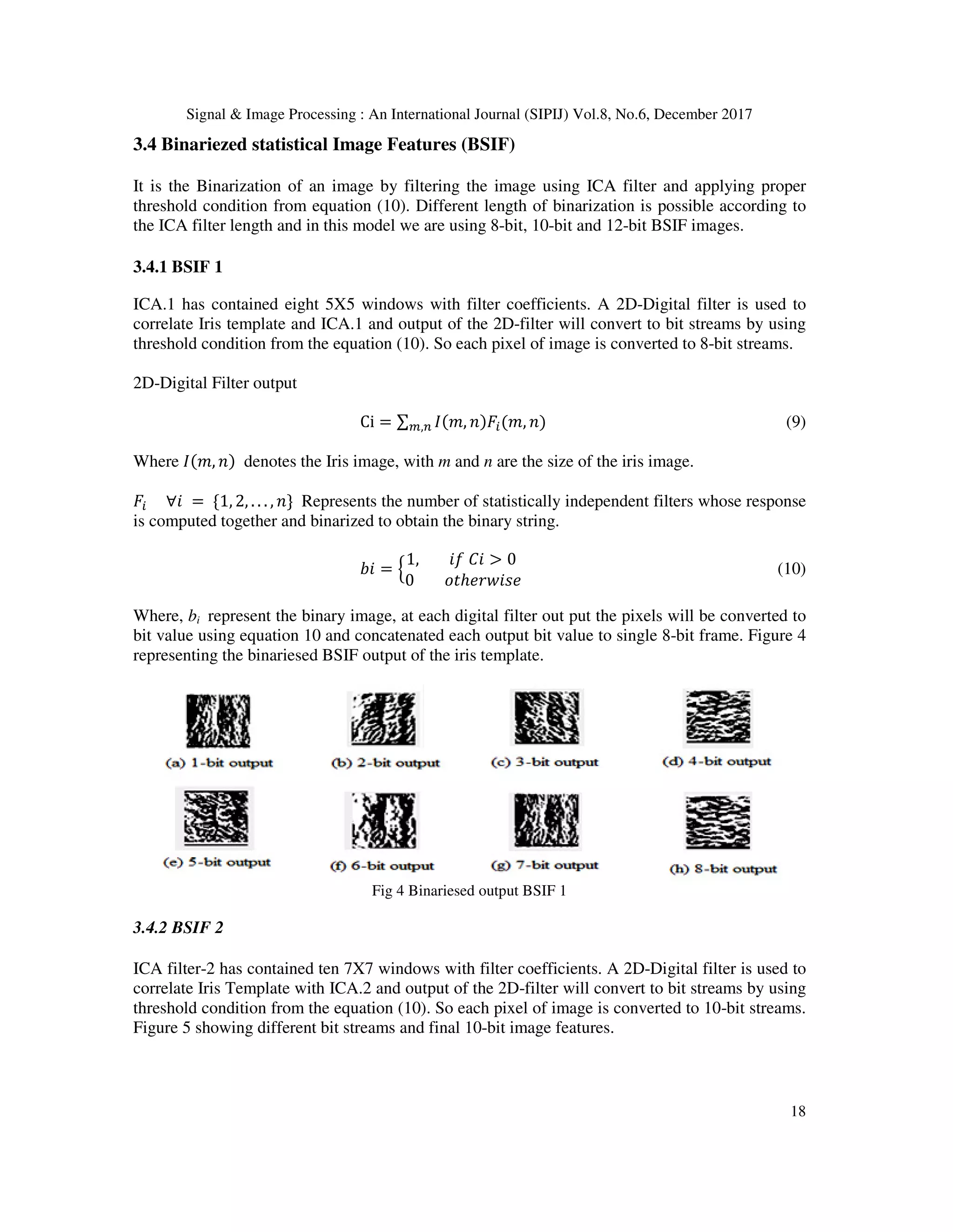Signal & Image Processing : An International Journal (SIPIJ) Vol.8, No.6, December 2017 18 3.4 Binariezed statistical Image Features (BSIF) It is the Binarization of an image by filtering the image using ICA filter and applying proper threshold condition from equation (10). Different length of binarization is possible according to the ICA filter length and in this model we are using 8-bit, 10-bit and 12-bit BSIF images. 3.4.1 BSIF 1 ICA.1 has contained eight 5X5 windows with filter coefficients. A 2D-Digital filter is used to correlate Iris template and ICA.1 and output of the 2D-filter will convert to bit streams by using threshold condition from the equation (10). So each pixel of image is converted to 8-bit streams. 2D-Digital Filter output Ci = ∑ , 1 2 , 13, (9) Where , 1 denotes the Iris image, with m and n are the size of the iris image. 2	∀4 =	{1, 2, . . . , 1} Represents the number of statistically independent filters whose response is computed together and binarized to obtain the binary string. 74 = 8 1,	49	*4 > 0 0	<#ℎ>? 4@> A (10) Where, bi represent the binary image, at each digital filter out put the pixels will be converted to bit value using equation 10 and concatenated each output bit value to single 8-bit frame. Figure 4 representing the binariesed BSIF output of the iris template. Fig 4 Binariesed output BSIF 1 3.4.2 BSIF 2 ICA filter-2 has contained ten 7X7 windows with filter coefficients. A 2D-Digital filter is used to correlate Iris Template with ICA.2 and output of the 2D-filter will convert to bit streams by using threshold condition from the equation (10). So each pixel of image is converted to 10-bit streams. Figure 5 showing different bit streams and final 10-bit image features. 