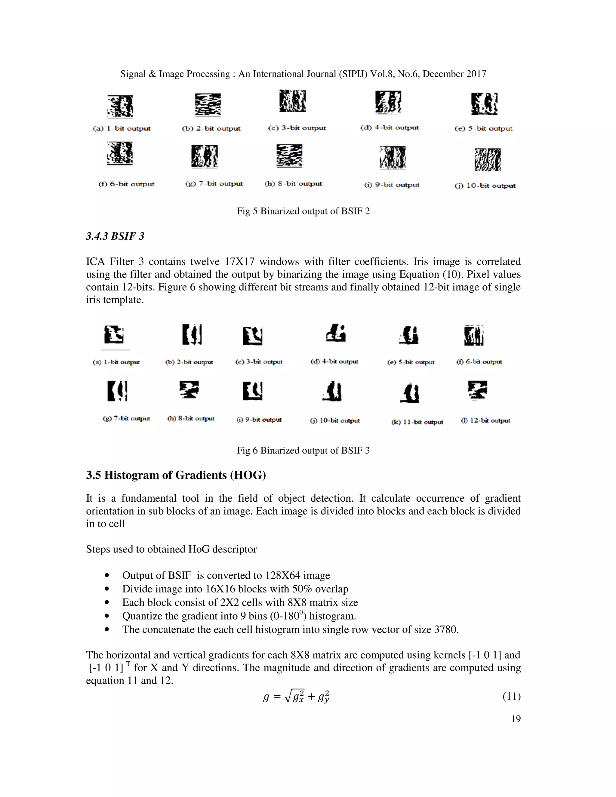 Signal & Image Processing : An International Journal (SIPIJ) Vol.8, No.6, December 2017 19 Fig 5 Binarized output of BSIF 2 3.4.3 BSIF 3 ICA Filter 3 contains twelve 17X17 windows with filter coefficients. Iris image is correlated using the filter and obtained the output by binarizing the image using Equation (10). Pixel values contain 12-bits. Figure 6 showing different bit streams and finally obtained 12-bit image of single iris template. Fig 6 Binarized output of BSIF 3 3.5 Histogram of Gradients (HOG) It is a fundamental tool in the field of object detection. It calculate occurrence of gradient orientation in sub blocks of an image. Each image is divided into blocks and each block is divided in to cell Steps used to obtained HoG descriptor • Output of BSIF is converted to 128X64 image • Divide image into 16X16 blocks with 50% overlap • Each block consist of 2X2 cells with 8X8 matrix size • Quantize the gradient into 9 bins (0-1800 ) histogram. • The concatenate the each cell histogram into single row vector of size 3780. The horizontal and vertical gradients for each 8X8 matrix are computed using kernels [-1 0 1] and [-1 0 1] T for X and Y directions. The magnitude and direction of gradients are computed using equation 11 and 12. B = CBD + BF (11) 