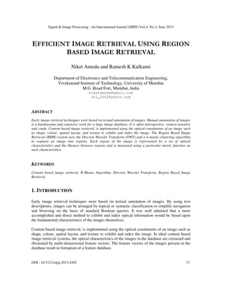 Signal & Image Processing : An International Journal (SIPIJ) Vol.4, No.3, June 2013
DOI : 10.5121/sipij.2013.4302 17
EFFICIENT IMAGE RETRIEVAL USING REGION
BASED IMAGE RETRIEVAL
Niket Amoda and Ramesh K Kulkarni
Department of Electronics and Telecommunication Engineering,
Vivekanand Institute of Technology, University of Mumbai
M.G. Road Fort, Mumbai, India
niketamoda@gmail.com
rk1_2002@yahoo.com
ABSTRACT
Early image retrieval techniques were based on textual annotation of images. Manual annotation of images
is a burdensome and expensive work for a huge image database. It is often introspective, context-sensitive
and crude. Content based image retrieval, is implemented using the optical constituents of an image such
as shape, colour, spatial layout, and texture to exhibit and index the image. The Region Based Image
Retrieval (RBIR) system uses the Discrete Wavelet Transform (DWT) and a k-means clustering algorithm
to segment an image into regions. Each region of the image is represented by a set of optical
characteristics and the likeness between regions and is measured using a particular metric function on
such characteristics.
KEYWORDS
Content based image retrieval, K-Means Algorithm, Discrete Wavelet Transform, Region Based Image
Retrieval.
1. INTRODUCTION
Early image retrieval techniques were based on textual annotation of images. By using text
descriptions, images can be arranged by topical or syntactic classification to simplify navigation
and browsing on the basis of standard Boolean queries. It was well admitted that a more
accomplished and direct method to exhibit and index optical information would be based upon
the fundamental characteristics of the images themselves.
Content based image retrieval, is implemented using the optical constituents of an image such as
shape, colour, spatial layout, and texture to exhibit and index the image. In ideal content based
image retrieval systems, the optical characteristics of the images in the database are extracted and
illustrated by multi-dimensional feature vectors. The feature vectors of the images present in the
database result in formation of a feature database.
 