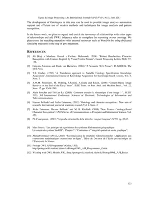 Signal & Image Processing : An International Journal (SIPIJ) Vol.4, No.3, June 2013
123
The development of Ontologies in this area can be used to provide image analysis automation
support and efficient use of modern methods and techniques for image analysis and pattern
recognition.
In the future work, we plan to expand and enrich the taxonomy of relationships with other types
of relationships and add SWRL inference rules to strengthen the reasoning on our ontology. We
plan to use the matching operations with external resources such as WordNet by using dedicated
similarity measures in the step of post-treatment.
REFERENCES
[1] Ali Borji • Mandana Hamidi • Fariborz Mahmoudi, (2008) “Robust Handwritten Character
Recognition with Features Inspired by Visual Ventral Stream”, Neural Processing Letters 28(2): 97-
111.
[2] Grigoris Antoniou and Frank van Harmelen, (2004) “A Semantic Web Primer”, TLFeBOOK, The
MIT Press.
[3] T.R. Gruber, (1993) “A Translation approach to Portable Ontology Specification Knowledge
Acquisition”, International Journal of Knowledge Acquisition for Knowledge-based systems, Vol. 5,
Num. 2.
[4] A.W.M. Smeulders, M. Worring, S.Santini, A.Gupta and R.Jain, (2000) “Content-Based Image
Retrieval at the End of the Early Years”. IEEE Trans. on Patt. Anal. and Machine Intell., Vol. 22,
Num. 12, pp. 1349-1380.
[5] Alain Boucher and Thi-Lan Le, (2005) “Comment extraire la sémantique d’une image ? ”, SETIT
2005, 3rd International Conference: Sciences of Electronic, Technologies of Information and
Telecommunications.
[6] Hacene Belhadef and Aicha Eutamene, (2012) “Ontology and character recognition : New axis of
research, International journal of academic research Vol. 4. Num. 2.
[7] Aicha Eutamene, Hacene Belhadef and M. K. Kholladi, (2011) “New Process Ontology-Based
Character Recognition”, LNCS Series of Communications in Computer and Information Science, Vol.
240.
[8] Ph. Coueignoux, (1983) “Approche structurelle de la lettre In: Langue française”, N°59, pp. 45-67.
[9] Marc Souris, “Les principes et algorithmes des systèmes d'information géographique
L'exemple du système SavGIS”, Chapter 7 : “Contraintes d"'intégrité spatiale et saisie graphique”,
[10] Ahmad Montaser AWAL, (2010) “Reconnaissance de structures bidimensionnelles : Application aux
expressions mathématiques manuscrites en-ligne”, Thèse de Doctorat de l’Ecole polytechnique de
l’Université de Nantes.
[11] Protege-OWL API Programmer's Guide, URL:
http://protegewiki.stanford.edu/wiki/ProtegeOWL_API_Programmers_Guide
[12] Working with OWL Models, URL: http://protegewiki.stanford.edu/wiki/ProtegeOWL_API_Basics
 