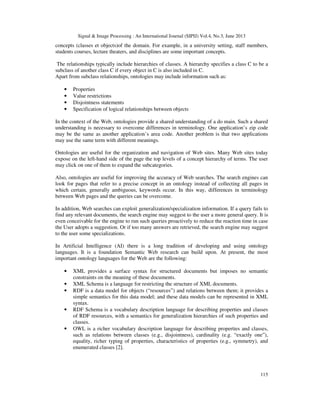 Signal & Image Processing : An International Journal (SIPIJ) Vol.4, No.3, June 2013
115
concepts (classes et objects)of the domain. For example, in a university setting, staff members,
students courses, lecture theaters, and disciplines are some important concepts.
The relationships typically include hierarchies of classes. A hierarchy specifies a class C to be a
subclass of another class C if every object in C is also included in C.
Apart from subclass relationships, ontologies may include information such as:
• Properties
• Value restrictions
• Disjointness statements
• Specification of logical relationships between objects
In the context of the Web, ontologies provide a shared understanding of a do main. Such a shared
understanding is necessary to overcome differences in terminology. One application’s zip code
may be the same as another application’s area code. Another problem is that two applications
may use the same term with different meanings.
Ontologies are useful for the organization and navigation of Web sites. Many Web sites today
expose on the left-hand side of the page the top levels of a concept hierarchy of terms. The user
may click on one of them to expand the subcategories.
Also, ontologies are useful for improving the accuracy of Web searches. The search engines can
look for pages that refer to a precise concept in an ontology instead of collecting all pages in
which certain, generally ambiguous, keywords occur. In this way, differences in terminology
between Web pages and the queries can be overcome.
In addition, Web searches can exploit generalization/specialization information. If a query fails to
find any relevant documents, the search engine may suggest to the user a more general query. It is
even conceivable for the engine to run such queries proactively to reduce the reaction time in case
the User adopts a suggestion. Or if too many answers are retrieved, the search engine may suggest
to the user some specializations.
In Artificial Intelligence (AI) there is a long tradition of developing and using ontology
languages. It is a foundation Semantic Web research can build upon. At present, the most
important ontology languages for the Web are the following:
• XML provides a surface syntax for structured documents but imposes no semantic
constraints on the meaning of these documents.
• XML Schema is a language for restricting the structure of XML documents.
• RDF is a data model for objects (“resources”) and relations between them; it provides a
simple semantics for this data model; and these data models can be represented in XML
syntax.
• RDF Schema is a vocabulary description language for describing properties and classes
of RDF resources, with a semantics for generalization hierarchies of such properties and
classes.
• OWL is a richer vocabulary description language for describing properties and classes,
such as relations between classes (e.g., disjointness), cardinality (e.g. “exactly one”),
equality, richer typing of properties, characteristics of properties (e.g., symmetry), and
enumerated classes [2].
 